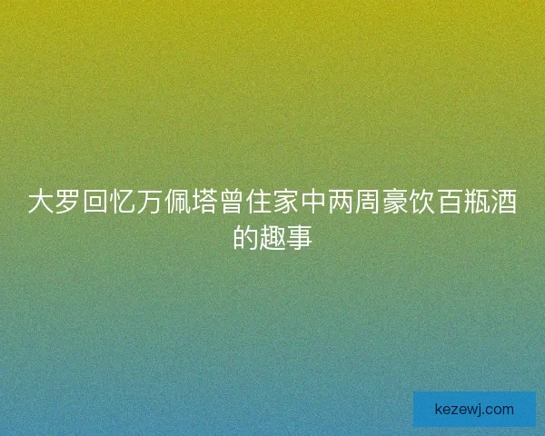 大罗回忆万佩塔曾住家中两周豪饮百瓶酒的趣事